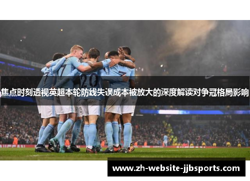 焦点时刻透视英超本轮防线失误成本被放大的深度解读对争冠格局影响