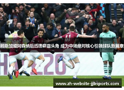 赖斯加盟阿森纳后迅速崭露头角 成为中场绝对核心引领球队新篇章