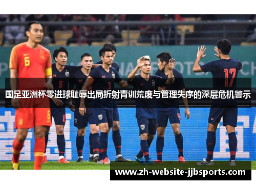 国足亚洲杯零进球耻辱出局折射青训荒废与管理失序的深层危机警示 国足亚洲杯零进球耻辱出局折射青训荒废与管理失序的深层危机警示